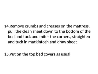 14.Remove crumbs and creases on the mattress,
pull the clean sheet down to the bottom of the
bed and tuck and miter the corners, straighten
and tuck in mackintosh and draw sheet
15.Put on the top bed covers as usual
 