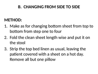 B. CHANGING FROM SIDE TO SIDE
METHOD:
1. Make as for changing bottom sheet from top to
bottom from step one to four
2. Fold the clean sheet length wise and put it on
the stool
3. Strip the top bed linen as usual, leaving the
patient covered with a sheet on a hot day.
Remove all but one pillow
 