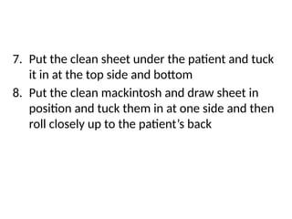 7. Put the clean sheet under the patient and tuck
it in at the top side and bottom
8. Put the clean mackintosh and draw sheet in
position and tuck them in at one side and then
roll closely up to the patient’s back
 