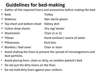 Guidelines for bed-making
• Gather all the required linens and accessories before making the bed:
 Beds Trolley
 Mattress Non sterile gloves
 Top sheet and bottom sheet Kidney dish
 Cotton draw sheets Dry rag/ duster
 Mackintosh Chair (1 or 2)
 Pillows Hand sanitizer/ source of water
 Pillowcases Dust bins
 Blankets / bed cover Chair or stool
• Avoid shaking the linen to prevent the spread of microorganisms and
dust particles.
• Avoid placing linen, clean or dirty, on another patient's bed.
• Do not put the dirty linens on the floor.
• Do not hold dirty linen against your uniform.
 