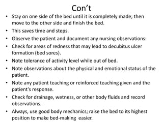Con’t
• Stay on one side of the bed until it is completely made; then
move to the other side and finish the bed.
• This saves time and steps.
• Observe the patient and document any nursing observations:
• Check for areas of redness that may lead to decubitus ulcer
formation (bed sores).
• Note tolerance of activity level while out of bed.
• Note observations about the physical and emotional status of the
patient.
• Note any patient teaching or reinforced teaching given and the
patient's response.
• Check for drainage, wetness, or other body fluids and record
observations.
• Always, use good body mechanics; raise the bed to its highest
position to make bed-making easier.
 