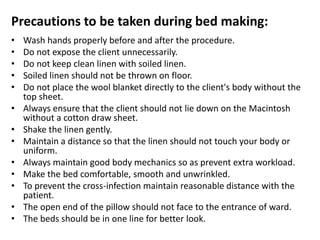 Precautions to be taken during bed making:
• Wash hands properly before and after the procedure.
• Do not expose the client unnecessarily.
• Do not keep clean linen with soiled linen.
• Soiled linen should not be thrown on floor.
• Do not place the wool blanket directly to the client's body without the
top sheet.
• Always ensure that the client should not lie down on the Macintosh
without a cotton draw sheet.
• Shake the linen gently.
• Maintain a distance so that the linen should not touch your body or
uniform.
• Always maintain good body mechanics so as prevent extra workload.
• Make the bed comfortable, smooth and unwrinkled.
• To prevent the cross-infection maintain reasonable distance with the
patient.
• The open end of the pillow should not face to the entrance of ward.
• The beds should be in one line for better look.
 