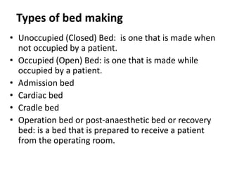 Types of bed making
• Unoccupied (Closed) Bed: is one that is made when
not occupied by a patient.
• Occupied (Open) Bed: is one that is made while
occupied by a patient.
• Admission bed
• Cardiac bed
• Cradle bed
• Operation bed or post-anaesthetic bed or recovery
bed: is a bed that is prepared to receive a patient
from the operating room.
 
