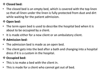  Closed bed:
• The closed bed is an empty bed, which is covered with the top linen
so that all linen under the linen is fully protected from dust and dirt
while waiting for the patient admission.
 Open bed:
• The term open bed is used to describe the hospital bed when it is
about to be occupied by a client.
• It is made either for a new client or an ambulatory client.
 Admission bed:
• The admission bed is made as an open bed.
• The client gets into the bed after a bath and changing into a hospital
dress if it is a custom in the hospital.
 Occupied bed:
• This is to make a bed with the client in.
• This is made for a client who cannot get out of bed.
 