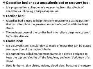 Operation bed or post-anaesthetic bed or recovery bed:
• It is prepared for a client who is recovering from the effects of
anaesthesia following a surgical operation.
Cardiac bed:
• A cardiac bed is used to help the client to assume a sitting position
that can afford him the greatest amount of comfort with the least
strain.
• The main purpose of the cardiac bed is to relieve dyspnoea caused
by cardiac disease.
Cradle bed:
• It is a curved, semi-circular device made of metal that can be placed
over a portion of the patient’s body.
• It is sometimes called an Anderson frame, is a device designed to
keep the top bed clothes off the feet, legs, and even abdomen of a
client.
• Used for burns, skin ulcers, lesions, blood clots, fractures or surgery.
 