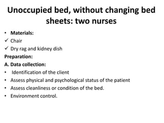 Unoccupied bed, without changing bed
sheets: two nurses
• Materials:
 Chair
 Dry rag and kidney dish
Preparation:
A. Data collection:
• Identification of the client
• Assess physical and psychological status of the patient
• Assess cleanliness or condition of the bed.
• Environment control.
 