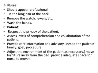 B. Nurse:
• Should appear professional
• Tie the long hair at the back
• Remove the watch, jewels, etc.
• Wash the hands.
C. Patient:
• Respect the privacy of the patient,
• Assess levels of comprehension and collaboration of the
patient.
• Provide care information and advisory lines to the patient/
family: goal, procedure.
• Adjust the environment of the patient as necessary.( move
furniture away from the bed: provide adequate space for
nurse to move).
 