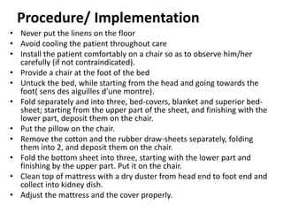 Procedure/ Implementation
• Never put the linens on the floor
• Avoid cooling the patient throughout care
• Install the patient comfortably on a chair so as to observe him/her
carefully (if not contraindicated).
• Provide a chair at the foot of the bed
• Untuck the bed, while starting from the head and going towards the
foot( sens des aiguilles d’une montre).
• Fold separately and into three, bed-covers, blanket and superior bed-
sheet; starting from the upper part of the sheet, and finishing with the
lower part, deposit them on the chair.
• Put the pillow on the chair.
• Remove the cotton and the rubber draw-sheets separately, folding
them into 2, and deposit them on the chair.
• Fold the bottom sheet into three, starting with the lower part and
finishing by the upper part. Put it on the chair.
• Clean top of mattress with a dry duster from head end to foot end and
collect into kidney dish.
• Adjust the mattress and the cover properly.
 
