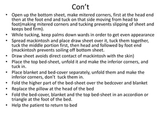 Con’t
• Open up the bottom sheet, make mitered corners, first at the head end
then at the foot end and tuck on that side moving from head to
foot(making mitered corners and tucking prevents slipping of sheet and
keeps bed firm).
• While tucking, keep palms down wards in order to get even appearance
• Spread mackintosh and place draw sheet over it, tuck them together,
tuck the middle portion first, then head and followed by foot end
(mackintosh prevents soiling off bottom sheet.
• Draw sheet avoids direct contact of mackintosh with the skin)
• Place the top bed-sheet, unfold it and make the inferior corners, and
tuck in.
• Place blanket and bed-cover separately, unfold them and make the
inferior corners, don’t tuck them in.
• Fold the higher part of the bed-sheet over the bedcover and blanket
• Replace the pillow at the head of the bed
• Fold the bed-cover, blanket and the top bed-sheet in an accordion or
triangle at the foot of the bed.
• Help the patient to return to bed
 