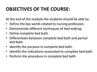 OBJECTIVES OF THE COURSE:
At the end of the module the students should be able to:
• Define the key words related to nursing profession.
• Demonstrate different techniques of bed making.
• Define complete bed bath.
• Differentiate between complete bed bath and partial
bed bath.
• Identify the purpose in complete bed bath.
• Identify the indications associated to complete bed bath
• Perform the procedure in complete bed bath.
 