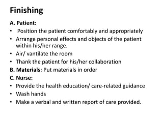 Finishing
A. Patient:
• Position the patient comfortably and appropriately
• Arrange personal effects and objects of the patient
within his/her range.
• Air/ vantilate the room
• Thank the patient for his/her collaboration
B. Materials: Put materials in order
C. Nurse:
• Provide the health education/ care-related guidance
• Wash hands
• Make a verbal and written report of care provided.
 