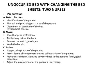 UNOCCUPIED BED WITH CHANGING THE BED
SHEETS: TWO NURSES
• Preparation:
A. Data collection:
• Identification of the patient
• Physical and psychological status of the patient
• Cleanliness or condition of the bed
Environment control.
B. Nurse:
• Should appear professional
• Tie the long hair at the back
• Remove the watch, jewels, etc.
• Wash the hands.
C. Patient:
• Respect the privacy of the patient
• Assess levels of comprehension and collaboration of the patient
• Provide care information and advisory lines to the patient/ family: goal,
procedure
• Adjust the environment of the patient as necessary.
 