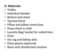 D. Materials:
• Trolley
• Individual blanket
• Bottom bed sheet
• Top bed sheet
• Pillow and pillow cover/case
• Draw-sheet in cloth
• Laundry Bag/ bucket for soiled linen
• Chair
• Dry rag and kidney dish.
• Clean gloves (optional)
• Basin with disinfectant solution
 