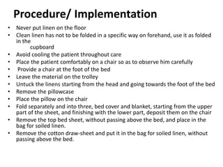 Procedure/ Implementation
• Never put linen on the floor
• Clean linen has not to be folded in a specific way on forehand, use it as folded
in the
cupboard
• Avoid cooling the patient throughout care
• Place the patient comfortably on a chair so as to observe him carefully
• Provide a chair at the foot of the bed
• Leave the material on the trolley
• Untuck the linens starting from the head and going towards the foot of the bed
• Remove the pillowcase
• Place the pillow on the chair
• Fold separately and into three, bed cover and blanket, starting from the upper
part of the sheet, and finishing with the lower part, deposit them on the chair
• Remove the top bed sheet, without passing above the bed, and place in the
bag for soiled linen.
• Remove the cotton draw-sheet and put it in the bag for soiled linen, without
passing above the bed.
 
