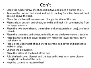 Con’t
• Clean the rubber draw-sheet, fold it in two and place it on the chair .
• Remove the bottom bed sheet and put in the bag for soiled linen without
passing above the bed.
• Clean the mattress if necessary op change the side of this one
• Place a clean bottom bed-sheet, unfold it and tuck it in commencing from
the upper corners.
• Place the two draw-sheets, the rubber and a cotton (clean one), and tuck
them in.
• Place the clean top bed-sheet, unfold it, make the lower corners, tuck in.
• Place blanket and bed-cover separately, make the lower corners, don’t
tuck them in.
• Fold up the upper part of bed-sheet over the bed-cover and blanket to
make an edge.
• Change the pillowcase.
• Place the pillow at the head of the bed
• Fold the bed-cover, blanket and the top bed-sheet in an accordion or
triangle at the foot of the bed.
• Help the patient to return to bed.
 