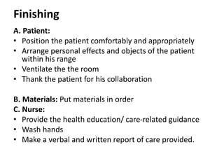 Finishing
A. Patient:
• Position the patient comfortably and appropriately
• Arrange personal effects and objects of the patient
within his range
• Ventilate the the room
• Thank the patient for his collaboration
B. Materials: Put materials in order
C. Nurse:
• Provide the health education/ care-related guidance
• Wash hands
• Make a verbal and written report of care provided.
 