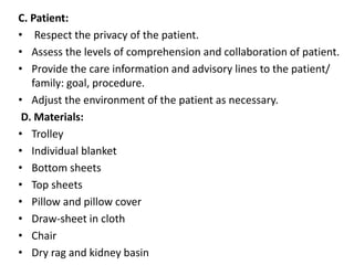 C. Patient:
• Respect the privacy of the patient.
• Assess the levels of comprehension and collaboration of patient.
• Provide the care information and advisory lines to the patient/
family: goal, procedure.
• Adjust the environment of the patient as necessary.
D. Materials:
• Trolley
• Individual blanket
• Bottom sheets
• Top sheets
• Pillow and pillow cover
• Draw-sheet in cloth
• Chair
• Dry rag and kidney basin
 