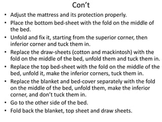 Con’t
• Adjust the mattress and its protection properly.
• Place the bottom bed-sheet with the fold on the middle of
the bed.
• Unfold and fix it, starting from the superior corner, then
inferior corner and tuck them in.
• Replace the draw-sheets (cotton and mackintosh) with the
fold on the middle of the bed, unfold them and tuck them in.
• Replace the top bed-sheet with the fold on the middle of the
bed, unfold it, make the inferior corners, tuck them in.
• Replace the blanket and bed-cover separately with the fold
on the middle of the bed, unfold them, make the inferior
corner, and don’t tuck them in.
• Go to the other side of the bed.
• Fold back the blanket, top sheet and draw sheets.
 