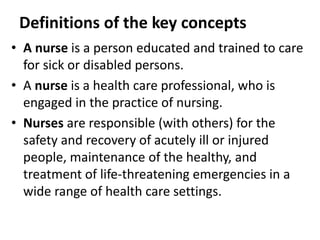 Definitions of the key concepts
• A nurse is a person educated and trained to care
for sick or disabled persons.
• A nurse is a health care professional, who is
engaged in the practice of nursing.
• Nurses are responsible (with others) for the
safety and recovery of acutely ill or injured
people, maintenance of the healthy, and
treatment of life-threatening emergencies in a
wide range of health care settings.
 