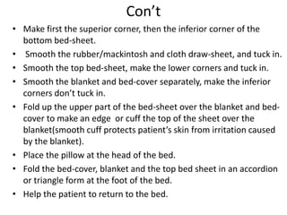 Con’t
• Make first the superior corner, then the inferior corner of the
bottom bed-sheet.
• Smooth the rubber/mackintosh and cloth draw-sheet, and tuck in.
• Smooth the top bed-sheet, make the lower corners and tuck in.
• Smooth the blanket and bed-cover separately, make the inferior
corners don’t tuck in.
• Fold up the upper part of the bed-sheet over the blanket and bed-
cover to make an edge or cuff the top of the sheet over the
blanket(smooth cuff protects patient’s skin from irritation caused
by the blanket).
• Place the pillow at the head of the bed.
• Fold the bed-cover, blanket and the top bed sheet in an accordion
or triangle form at the foot of the bed.
• Help the patient to return to the bed.
 