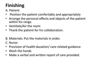 Finishing
A. Patient:
• Position the patient comfortably and appropriately
• Arrange the personal effects and objects of the patient
within his range.
• Ventilate/Air the room
• Thank the patient for his collaboration.
B. Materials: Put the materials in order.
C. Nurse:
• Provision of health ducation/ care-related guidance
• Wash the hands
• Make a verbal and written report of care provided.
 