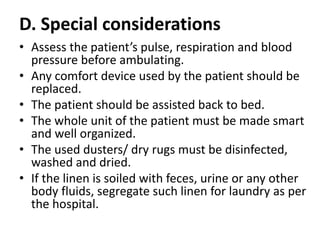 D. Special considerations
• Assess the patient’s pulse, respiration and blood
pressure before ambulating.
• Any comfort device used by the patient should be
replaced.
• The patient should be assisted back to bed.
• The whole unit of the patient must be made smart
and well organized.
• The used dusters/ dry rugs must be disinfected,
washed and dried.
• If the linen is soiled with feces, urine or any other
body fluids, segregate such linen for laundry as per
the hospital.
 