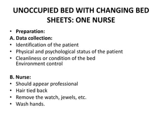 UNOCCUPIED BED WITH CHANGING BED
SHEETS: ONE NURSE
• Preparation:
A. Data collection:
• Identification of the patient
• Physical and psychological status of the patient
• Cleanliness or condition of the bed
Environment control
B. Nurse:
• Should appear professional
• Hair tied back
• Remove the watch, jewels, etc.
• Wash hands.
 