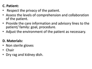 C. Patient:
• Respect the privacy of the patient.
• Assess the levels of comprehension and collaboration
of the patient.
• Provide the care information and advisory lines to the
patient/ family: goal, procedure.
• Adjust the environment of the patient as necessary.
D. Materials:
• Non sterile gloves
• Chair
• Dry rag and kidney dish.
 