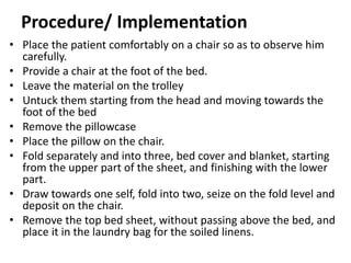 Procedure/ Implementation
• Place the patient comfortably on a chair so as to observe him
carefully.
• Provide a chair at the foot of the bed.
• Leave the material on the trolley
• Untuck them starting from the head and moving towards the
foot of the bed
• Remove the pillowcase
• Place the pillow on the chair.
• Fold separately and into three, bed cover and blanket, starting
from the upper part of the sheet, and finishing with the lower
part.
• Draw towards one self, fold into two, seize on the fold level and
deposit on the chair.
• Remove the top bed sheet, without passing above the bed, and
place it in the laundry bag for the soiled linens.
 