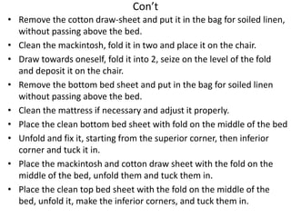 Con’t
• Remove the cotton draw-sheet and put it in the bag for soiled linen,
without passing above the bed.
• Clean the mackintosh, fold it in two and place it on the chair.
• Draw towards oneself, fold it into 2, seize on the level of the fold
and deposit it on the chair.
• Remove the bottom bed sheet and put in the bag for soiled linen
without passing above the bed.
• Clean the mattress if necessary and adjust it properly.
• Place the clean bottom bed sheet with fold on the middle of the bed
• Unfold and fix it, starting from the superior corner, then inferior
corner and tuck it in.
• Place the mackintosh and cotton draw sheet with the fold on the
middle of the bed, unfold them and tuck them in.
• Place the clean top bed sheet with the fold on the middle of the
bed, unfold it, make the inferior corners, and tuck them in.
 