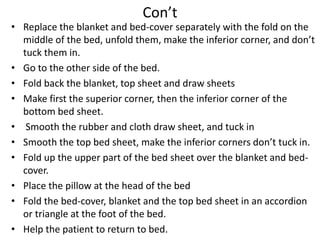 Con’t
• Replace the blanket and bed-cover separately with the fold on the
middle of the bed, unfold them, make the inferior corner, and don’t
tuck them in.
• Go to the other side of the bed.
• Fold back the blanket, top sheet and draw sheets
• Make first the superior corner, then the inferior corner of the
bottom bed sheet.
• Smooth the rubber and cloth draw sheet, and tuck in
• Smooth the top bed sheet, make the inferior corners don’t tuck in.
• Fold up the upper part of the bed sheet over the blanket and bed-
cover.
• Place the pillow at the head of the bed
• Fold the bed-cover, blanket and the top bed sheet in an accordion
or triangle at the foot of the bed.
• Help the patient to return to bed.
 