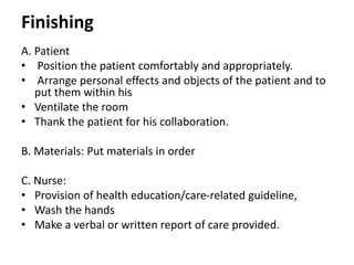 Finishing
A. Patient
• Position the patient comfortably and appropriately.
• Arrange personal effects and objects of the patient and to
put them within his
• Ventilate the room
• Thank the patient for his collaboration.
B. Materials: Put materials in order
C. Nurse:
• Provision of health education/care-related guideline,
• Wash the hands
• Make a verbal or written report of care provided.
 