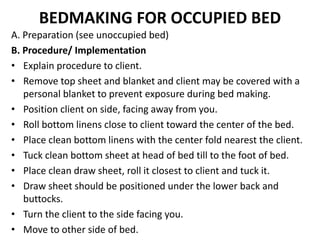 BEDMAKING FOR OCCUPIED BED
A. Preparation (see unoccupied bed)
B. Procedure/ Implementation
• Explain procedure to client.
• Remove top sheet and blanket and client may be covered with a
personal blanket to prevent exposure during bed making.
• Position client on side, facing away from you.
• Roll bottom linens close to client toward the center of the bed.
• Place clean bottom linens with the center fold nearest the client.
• Tuck clean bottom sheet at head of bed till to the foot of bed.
• Place clean draw sheet, roll it closest to client and tuck it.
• Draw sheet should be positioned under the lower back and
buttocks.
• Turn the client to the side facing you.
• Move to other side of bed.
 