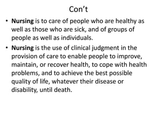 Con’t
• Nursing is to care of people who are healthy as
well as those who are sick, and of groups of
people as well as individuals.
• Nursing is the use of clinical judgment in the
provision of care to enable people to improve,
maintain, or recover health, to cope with health
problems, and to achieve the best possible
quality of life, whatever their disease or
disability, until death.
 