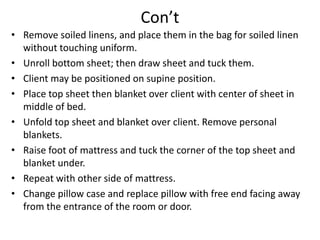 Con’t
• Remove soiled linens, and place them in the bag for soiled linen
without touching uniform.
• Unroll bottom sheet; then draw sheet and tuck them.
• Client may be positioned on supine position.
• Place top sheet then blanket over client with center of sheet in
middle of bed.
• Unfold top sheet and blanket over client. Remove personal
blankets.
• Raise foot of mattress and tuck the corner of the top sheet and
blanket under.
• Repeat with other side of mattress.
• Change pillow case and replace pillow with free end facing away
from the entrance of the room or door.
 