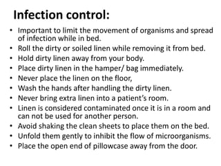 Infection control:
• Important to limit the movement of organisms and spread
of infection while in bed.
• Roll the dirty or soiled linen while removing it from bed.
• Hold dirty linen away from your body.
• Place dirty linen in the hamper/ bag immediately.
• Never place the linen on the floor,
• Wash the hands after handling the dirty linen.
• Never bring extra linen into a patient’s room.
• Linen is considered contaminated once it is in a room and
can not be used for another person.
• Avoid shaking the clean sheets to place them on the bed.
• Unfold them gently to inhibit the flow of microorganisms.
• Place the open end of pillowcase away from the door.
 
