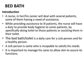 BED BATH
Introduction
• A nurse, in her/his career will deal with several patients,
some of them having a need of assistance.
• While providing assistance to ill patients, the nurse will have
a duty to provide body hygiene to some patients, by
specifically doing toilet to those patients or assisting them in
their toilet.
• The bed bath/toilet is a daily care for a sick person and for
a healthy person.
• A sick person is some who is incapable to satisfy his needs.
• It is important to manage his cares to allow skin to assure its
functions.
 