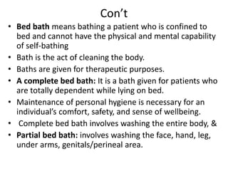 Con’t
• Bed bath means bathing a patient who is confined to
bed and cannot have the physical and mental capability
of self-bathing
• Bath is the act of cleaning the body.
• Baths are given for therapeutic purposes.
• A complete bed bath: It is a bath given for patients who
are totally dependent while lying on bed.
• Maintenance of personal hygiene is necessary for an
individual’s comfort, safety, and sense of wellbeing.
• Complete bed bath involves washing the entire body, &
• Partial bed bath: involves washing the face, hand, leg,
under arms, genitals/perineal area.
 