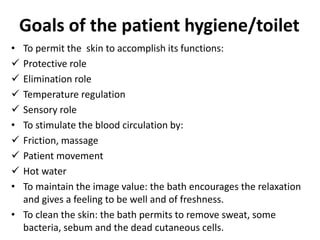 Goals of the patient hygiene/toilet
• To permit the skin to accomplish its functions:
 Protective role
 Elimination role
 Temperature regulation
 Sensory role
• To stimulate the blood circulation by:
 Friction, massage
 Patient movement
 Hot water
• To maintain the image value: the bath encourages the relaxation
and gives a feeling to be well and of freshness.
• To clean the skin: the bath permits to remove sweat, some
bacteria, sebum and the dead cutaneous cells.
 