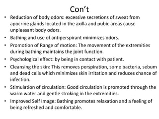 Con’t
• Reduction of body odors: excessive secretions of sweat from
apocrine glands located in the axilla and pubic areas cause
unpleasant body odors.
• Bathing and use of antiperspirant minimizes odors.
• Promotion of Range of motion: The movement of the extremities
during bathing maintains the joint function.
• Psychological effect: by being in contact with patient.
• Cleansing the skin: This removes perspiration, some bacteria, sebum
and dead cells which minimizes skin irritation and reduces chance of
infection.
• Stimulation of circulation: Good circulation is promoted through the
warm water and gentle stroking in the extremities.
• Improved Self Image: Bathing promotes relaxation and a feeling of
being refreshed and comfortable.
 