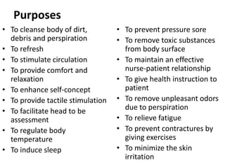 Purposes
• To cleanse body of dirt,
debris and perspiration
• To refresh
• To stimulate circulation
• To provide comfort and
relaxation
• To enhance self-concept
• To provide tactile stimulation
• To facilitate head to be
assessment
• To regulate body
temperature
• To induce sleep
• To prevent pressure sore
• To remove toxic substances
from body surface
• To maintain an effective
nurse-patient relationship
• To give health instruction to
patient
• To remove unpleasant odors
due to perspiration
• To relieve fatigue
• To prevent contractures by
giving exercises
• To minimize the skin
irritation
 