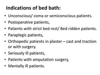 Indications of bed bath:
• Unconscious/ coma or semiconscious patients.
• Postoperative patients,
• Patients with strict bed rest/ Bed ridden patients.
• Paraplegic patients,
• Orthopedic patients in plaster – cast and traction
or with surgery.
• Seriously ill patients,
• Patients with amputation surgery,
• Mentally ill patients.
 