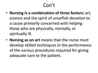 Con’t
• Nursing is a combination of three factors: art,
science and the spirit of unselfish devotion to
a cause primarily concerned with helping
those who are physically, mentally, or
spiritually ill.
• Nursing as an art means that the nurse must
develop skilled techniques in the performance
of the various procedures required for giving
adequate care to the patient.
 