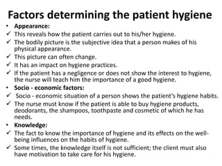 Factors determining the patient hygiene
• Appearance:
 This reveals how the patient carries out to his/her hygiene.
 The bodily picture is the subjective idea that a person makes of his
physical appearance.
 This picture can often change.
 It has an impact on hygiene practices.
 If the patient has a negligence or does not show the interest to hygiene,
the nurse will teach him the importance of a good hygiene.
• Socio - economic factors:
 Socio - economic situation of a person shows the patient’s hygiene habits.
 The nurse must know if the patient is able to buy hygiene products,
deodorants, the shampoos, toothpaste and cosmetic of which he has
needs.
• Knowledge:
 The fact to know the importance of hygiene and its effects on the well-
being influences on the habits of hygiene.
 Some times, the knowledge itself is not sufficient; the client must also
have motivation to take care for his hygiene.
 