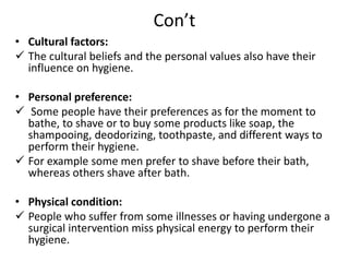 Con’t
• Cultural factors:
 The cultural beliefs and the personal values also have their
influence on hygiene.
• Personal preference:
 Some people have their preferences as for the moment to
bathe, to shave or to buy some products like soap, the
shampooing, deodorizing, toothpaste, and different ways to
perform their hygiene.
 For example some men prefer to shave before their bath,
whereas others shave after bath.
• Physical condition:
 People who suffer from some illnesses or having undergone a
surgical intervention miss physical energy to perform their
hygiene.
 