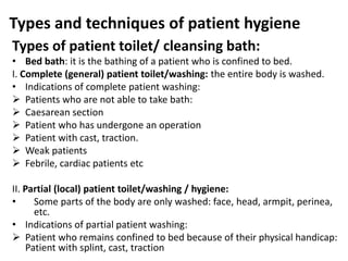 Types and techniques of patient hygiene
Types of patient toilet/ cleansing bath:
• Bed bath: it is the bathing of a patient who is confined to bed.
I. Complete (general) patient toilet/washing: the entire body is washed.
• Indications of complete patient washing:
 Patients who are not able to take bath:
 Caesarean section
 Patient who has undergone an operation
 Patient with cast, traction.
 Weak patients
 Febrile, cardiac patients etc
II. Partial (local) patient toilet/washing / hygiene:
• Some parts of the body are only washed: face, head, armpit, perinea,
etc.
• Indications of partial patient washing:
 Patient who remains confined to bed because of their physical handicap:
Patient with splint, cast, traction
 