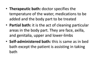 • Therapeutic bath: doctor specifies the
temperature of the water, medications to be
added and the body part to be treated
• Partial bath: it is the act of cleaning particular
areas in the body part. They are face, axilla,
and genitalia, upper and lower-limbs
• Self-administered bath: this is same as in bed
bath except the patient is assisting in taking
bath
 