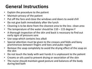 General Instructions
• Explain the procedure to the patient
• Maintain privacy of the patient
• Put off the fans and close the windows and doors to avoid chill
• Do not give bath immediately after the lunch
• Cleaning is to be done from the cleanest area to the less clean area
• The temperature of the water should be 110 – 115 degree F
• A thorough inspection of the skin and back is necessary to find out
early signs of pressure sore
• Use soap which contains less alkali
• Special attention must be given to the creases and folds and bony
prominences between fingers and toes and pubic region
• Remove the soap completely to avoid the drying effect of the soap on
the skin
• Do not touch the body with wet hands it is unpleasant to the patient
• Creams or oils used to prevent drying or excoriation of the skin
• The nurse should maintain good posture and balances of the body
during bed bath
 