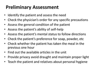 Preliminary Assessment
• Identify the patient and assess the need
• Check the physician’s order for any specific precautions
• Assess the general condition of the patient
• Assess the patient’s ability of self-help
• Assess the patient’s mental status to follow directions
• Check the patient’s preference for soap, powder, etc
• Check whether the patient has taken the meal in the
previous one hour
• Find out the available articles in the unit
• Provide privacy avoid draught and maintain proper light
• Teach the patient and relatives about personal hygiene
 