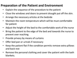 Preparation of the Patient and Environment
• Explain the sequence of the procedure to the patient
• Close the windows and doors to prevent draught put off the skin.
• Arrange the necessary articles at the bedside
• Maintain the room temperature which will be must comfortable
for patient
• Adjust the height of the bed to the comfortable work of the nurse
• Bring the patient to the edge of the bed and towards the nurse to
prevent over reaching.
• Provide privacy by means of curtains
• Offer bed pan or urinals if necessary
• Keep the patient flat if the condition permits remove extra pillows
and back rest
• Remove the personal clothing and cover the patient with the bath
blankets.
 